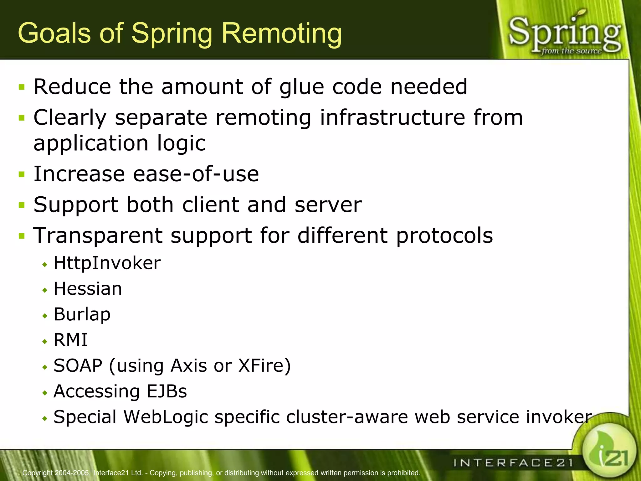 Goals of Spring Remoting
 Reduce the amount of glue code needed
 Clearly separate remoting infrastructure from
  application logic
 Increase ease-of-use
 Support both client and server
 Transparent support for different protocols
       HttpInvoker
       Hessian

       Burlap

       RMI

       SOAP (using Axis or XFire)

       Accessing EJBs

       Special WebLogic specific cluster-aware web service invoker



Copyright 2004-2005, Interface21 Ltd. - Copying, publishing, or distributing without expressed written permission is prohibited.
 