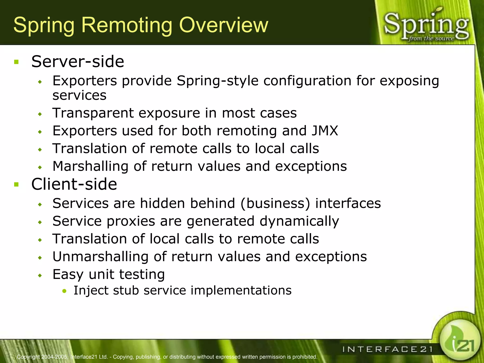 Spring Remoting Overview
 Server-side
              Exporters provide Spring-style configuration for exposing
               services
              Transparent exposure in most cases
              Exporters used for both remoting and JMX
              Translation of remote calls to local calls
              Marshalling of return values and exceptions
 Client-side
              Services are hidden behind (business) interfaces
              Service proxies are generated dynamically
              Translation of local calls to remote calls
              Unmarshalling of return values and exceptions
              Easy unit testing
                  • Inject stub service implementations




Copyright 2004-2005, Interface21 Ltd. - Copying, publishing, or distributing without expressed written permission is prohibited.
 