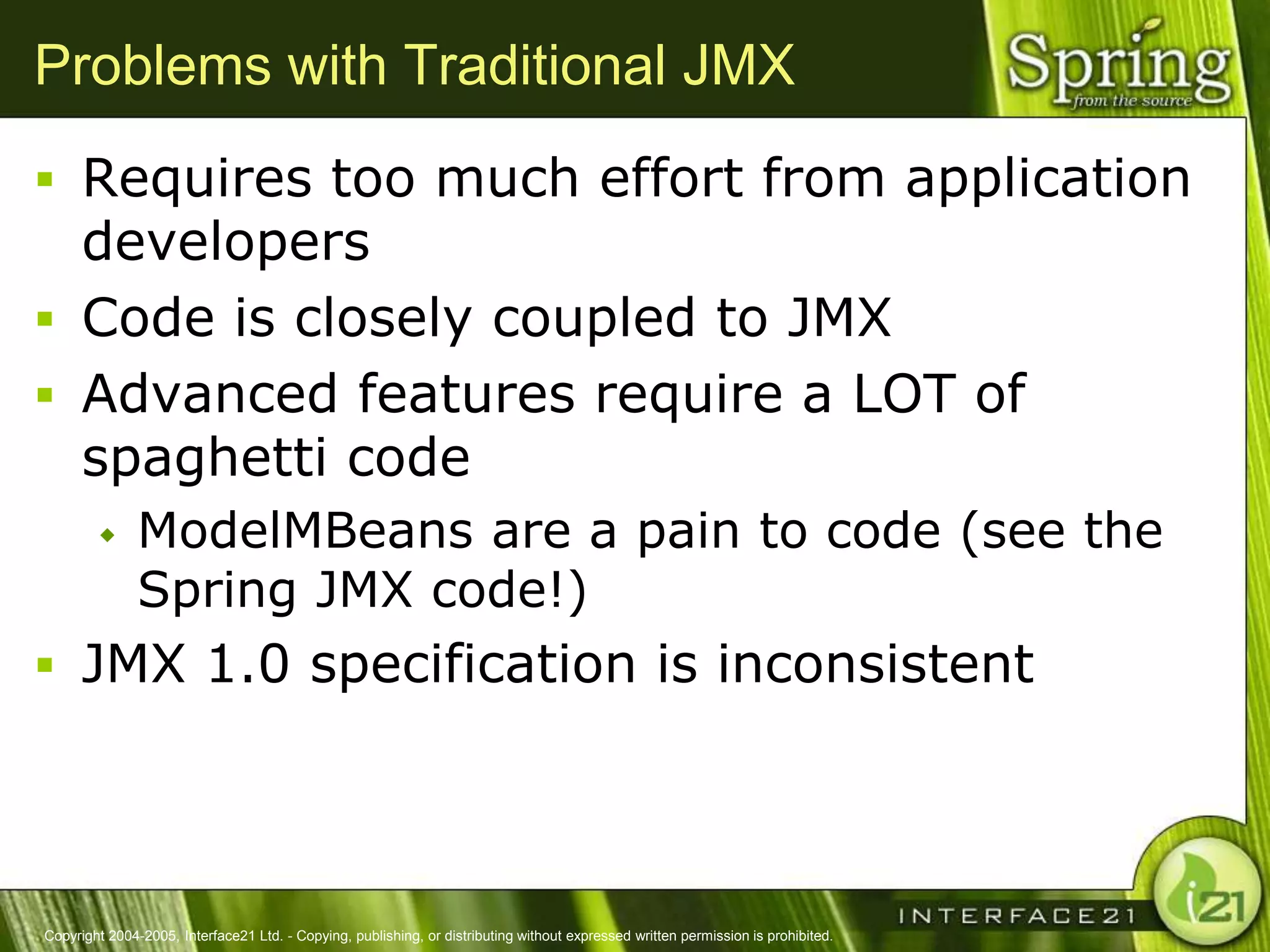 Problems with Traditional JMX
 Requires too much effort from application
  developers
 Code is closely coupled to JMX
 Advanced features require a LOT of
  spaghetti code
              ModelMBeans are a pain to code (see the
               Spring JMX code!)
 JMX 1.0 specification is inconsistent




Copyright 2004-2005, Interface21 Ltd. - Copying, publishing, or distributing without expressed written permission is prohibited.
 