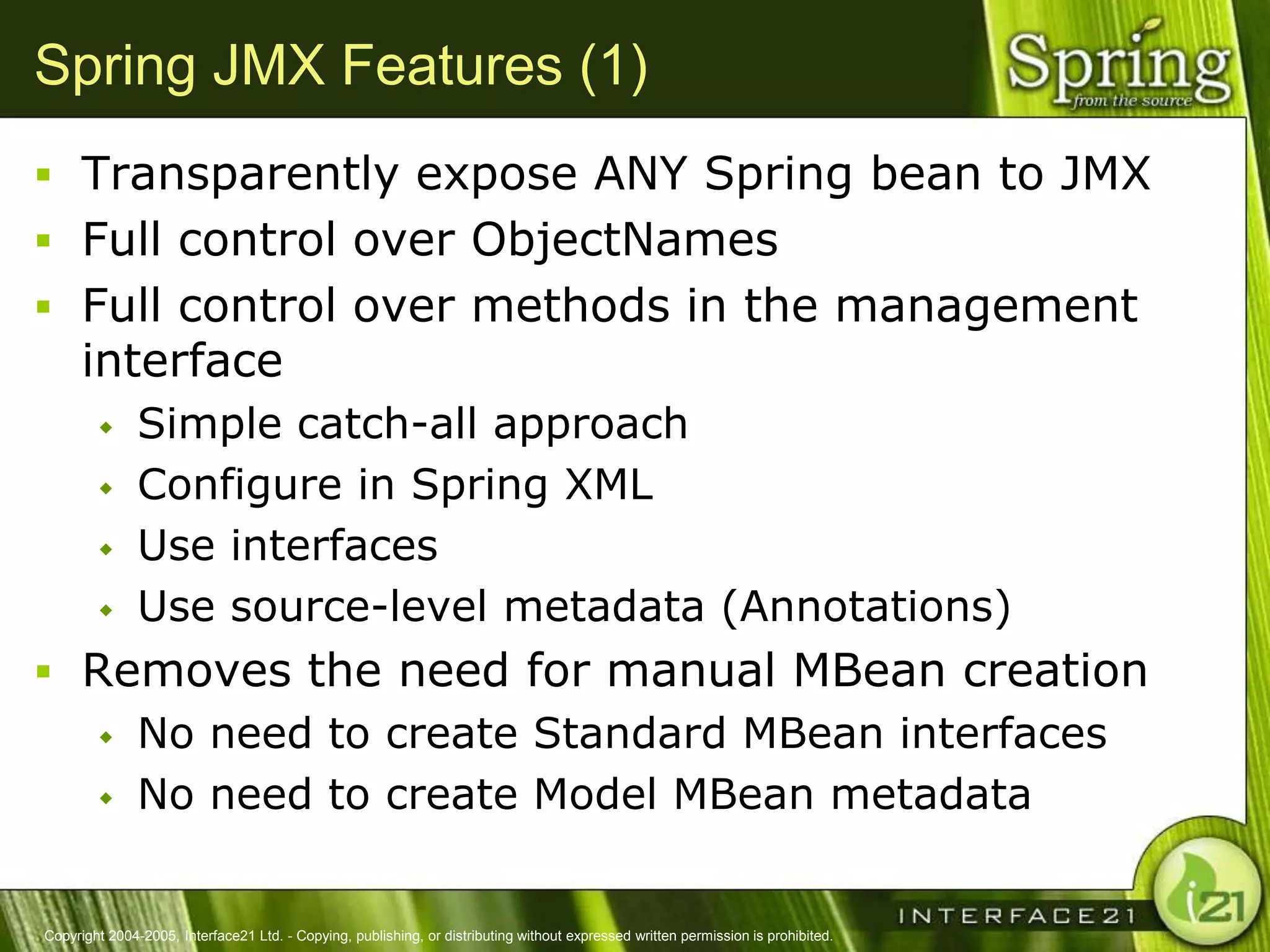 Spring JMX Features (1)
 Transparently expose ANY Spring bean to JMX
 Full control over ObjectNames
 Full control over methods in the management
      interface
              Simple catch-all approach
              Configure in Spring XML
              Use interfaces
              Use source-level metadata (Annotations)
 Removes the need for manual MBean creation
   No need to create Standard MBean interfaces

   No need to create Model MBean metadata



Copyright 2004-2005, Interface21 Ltd. - Copying, publishing, or distributing without expressed written permission is prohibited.
 