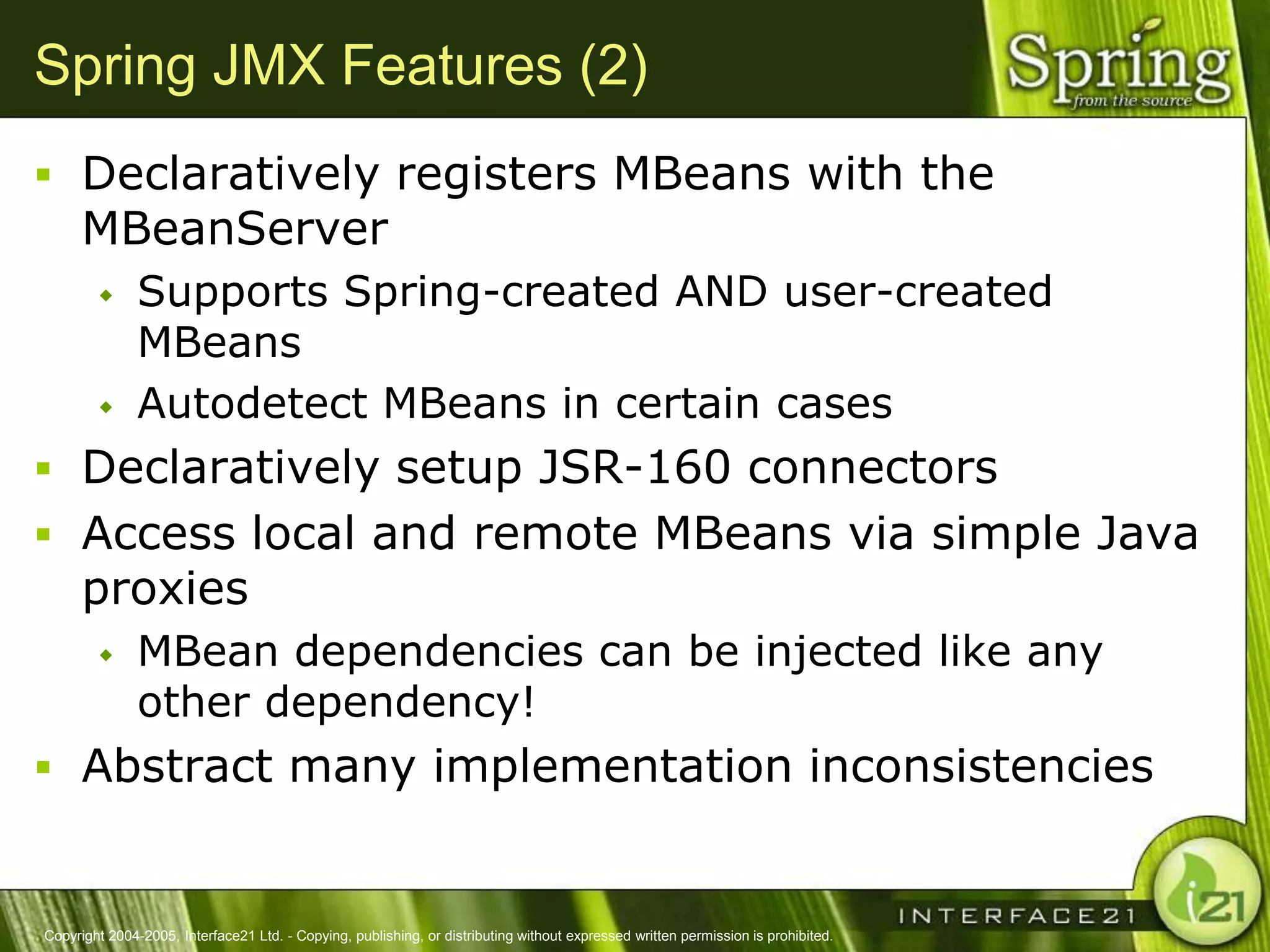 Spring JMX Features (2)
 Declaratively registers MBeans with the
      MBeanServer
              Supports Spring-created AND user-created
               MBeans
              Autodetect MBeans in certain cases
 Declaratively setup JSR-160 connectors
 Access local and remote MBeans via simple Java
      proxies
              MBean dependencies can be injected like any
               other dependency!
 Abstract many implementation inconsistencies


Copyright 2004-2005, Interface21 Ltd. - Copying, publishing, or distributing without expressed written permission is prohibited.
 