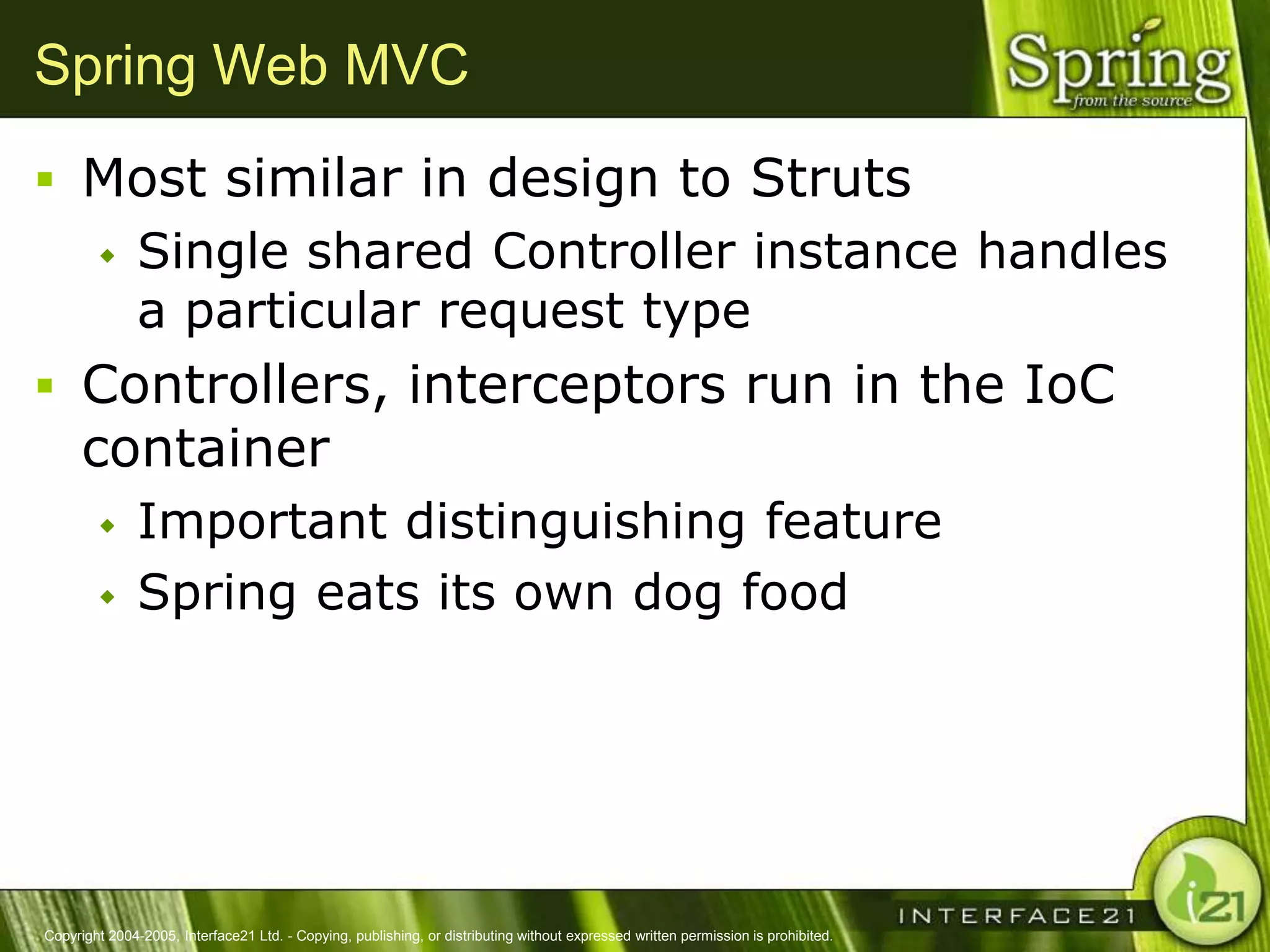 Spring Web MVC
 Most similar in design to Struts
              Single shared Controller instance handles
               a particular request type
 Controllers, interceptors run in the IoC
      container
              Important distinguishing feature
              Spring eats its own dog food




Copyright 2004-2005, Interface21 Ltd. - Copying, publishing, or distributing without expressed written permission is prohibited.
 