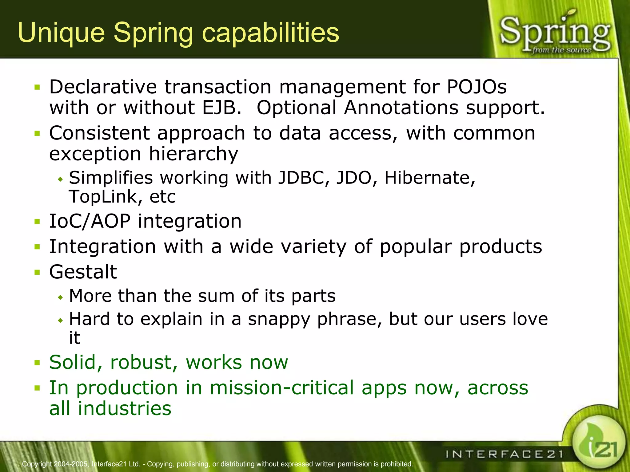 Unique Spring capabilities
    Declarative transaction management for POJOs
     with or without EJB. Optional Annotations support.
    Consistent approach to data access, with common
     exception hierarchy
              Simplifies working with JDBC, JDO, Hibernate,
               TopLink, etc
    IoC/AOP integration
    Integration with a wide variety of popular products
    Gestalt
       More than the sum of its parts
       Hard to explain in a snappy phrase, but our users love
        it
    Solid, robust, works now
    In production in mission-critical apps now, across
        all industries

Copyright 2004-2005, Interface21 Ltd. - Copying, publishing, or distributing without expressed written permission is prohibited.
 