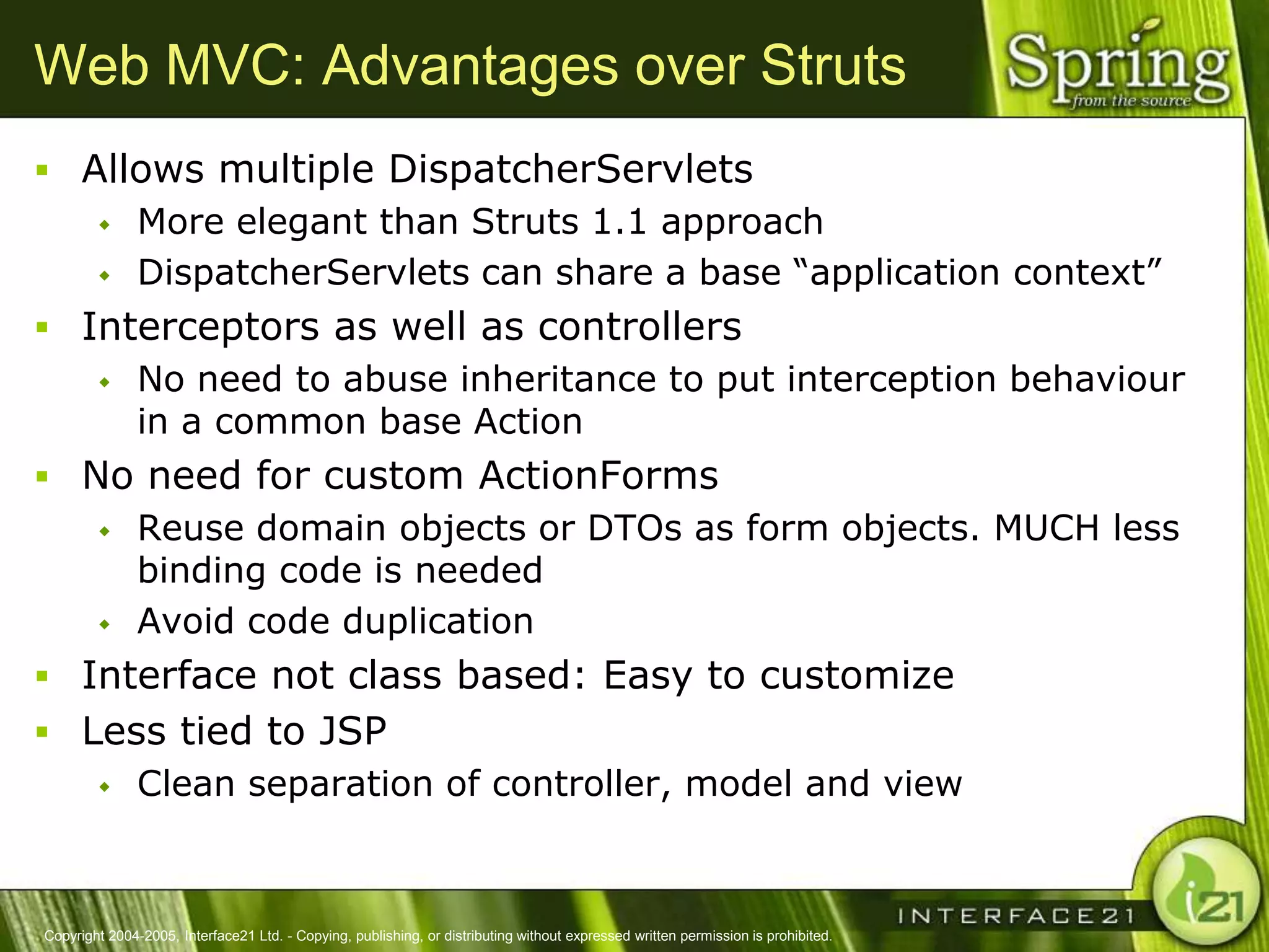 Web MVC: Advantages over Struts
 Allows multiple DispatcherServlets
    More elegant than Struts 1.1 approach

    DispatcherServlets can share a base ―application context‖

 Interceptors as well as controllers
    No need to abuse inheritance to put interception behaviour
     in a common base Action
 No need for custom ActionForms
    Reuse domain objects or DTOs as form objects. MUCH less
     binding code is needed
    Avoid code duplication

 Interface not class based: Easy to customize
 Less tied to JSP
    Clean separation of controller, model and view




Copyright 2004-2005, Interface21 Ltd. - Copying, publishing, or distributing without expressed written permission is prohibited.
 