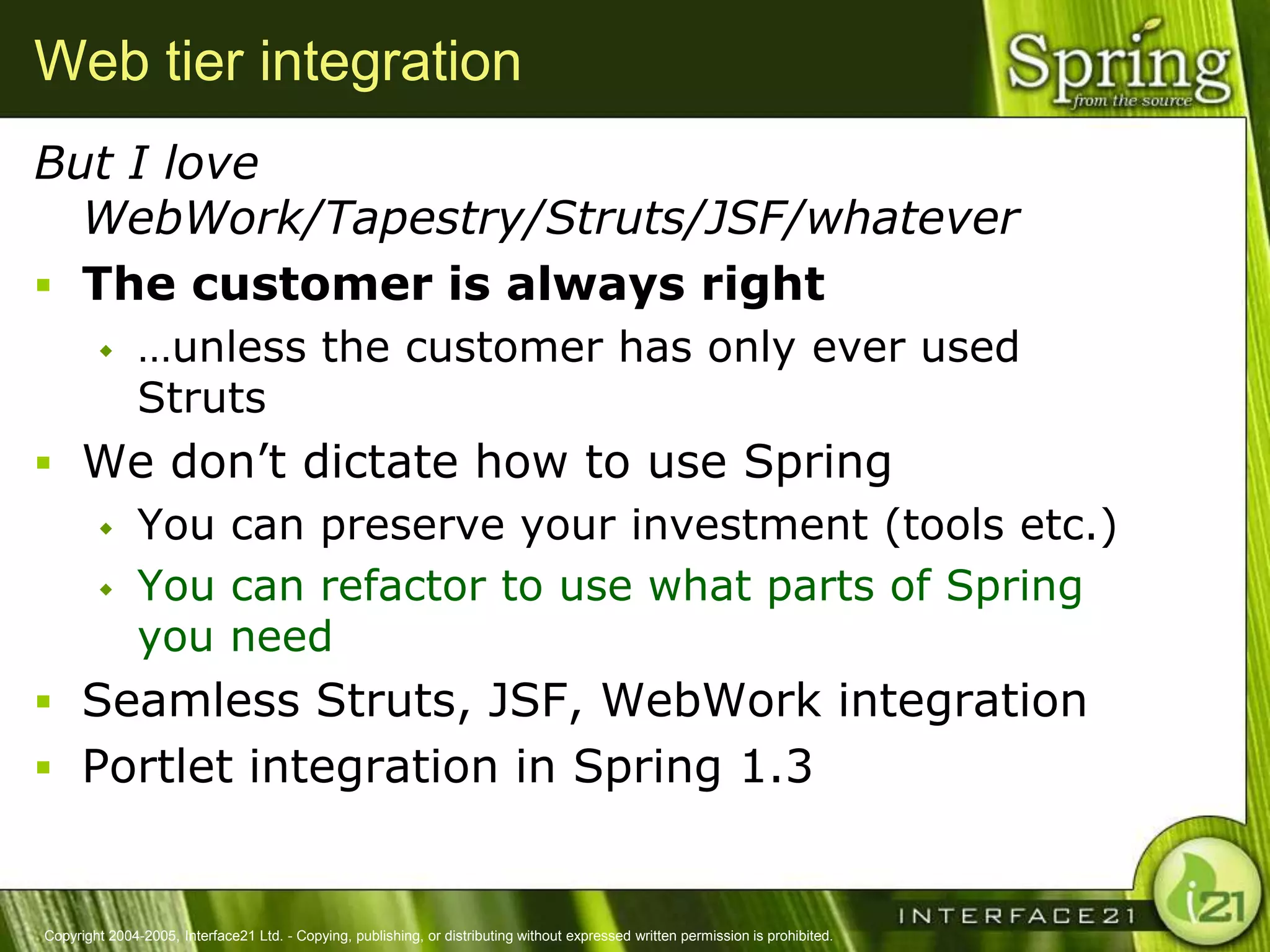 Web tier integration
But I love
  WebWork/Tapestry/Struts/JSF/whatever
 The customer is always right
              …unless the customer has only ever used
               Struts
 We don‘t dictate how to use Spring
   You can preserve your investment (tools etc.)

   You can refactor to use what parts of Spring
    you need
 Seamless Struts, JSF, WebWork integration
 Portlet integration in Spring 1.3


Copyright 2004-2005, Interface21 Ltd. - Copying, publishing, or distributing without expressed written permission is prohibited.
 