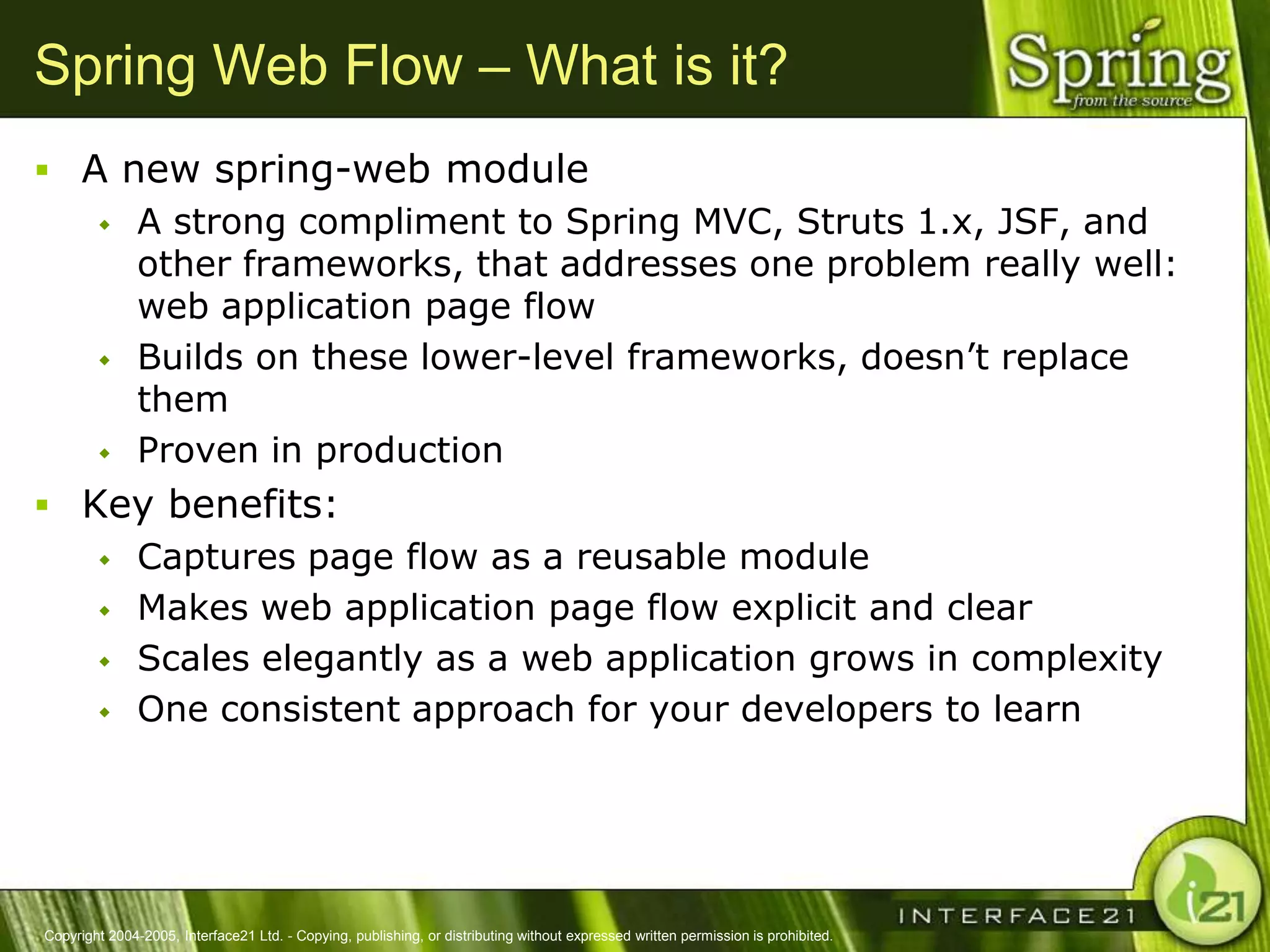 Spring Web Flow – What is it?
 A new spring-web module
    A strong compliment to Spring MVC, Struts 1.x, JSF, and
     other frameworks, that addresses one problem really well:
     web application page flow
    Builds on these lower-level frameworks, doesn‘t replace
     them
    Proven in production

 Key benefits:
    Captures page flow as a reusable module

    Makes web application page flow explicit and clear

    Scales elegantly as a web application grows in complexity

    One consistent approach for your developers to learn




Copyright 2004-2005, Interface21 Ltd. - Copying, publishing, or distributing without expressed written permission is prohibited.
 