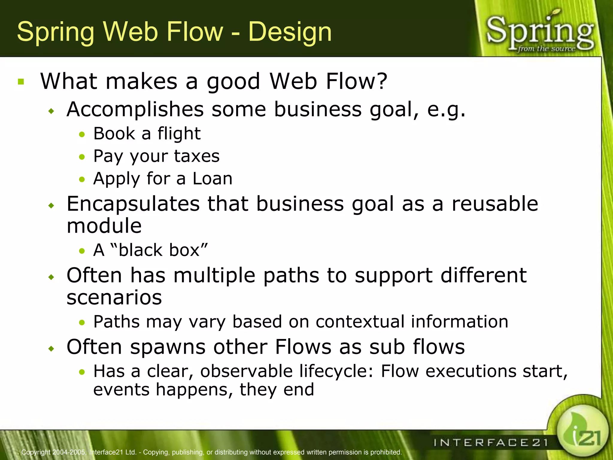Spring Web Flow - Design
 What makes a good Web Flow?
   Accomplishes some business goal, e.g.
                  • Book a flight
                  • Pay your taxes
                  • Apply for a Loan
              Encapsulates that business goal as a reusable
               module
                  • A ―black box‖
              Often has multiple paths to support different
               scenarios
                  • Paths may vary based on contextual information
              Often spawns other Flows as sub flows
                  • Has a clear, observable lifecycle: Flow executions start,
                        events happens, they end


Copyright 2004-2005, Interface21 Ltd. - Copying, publishing, or distributing without expressed written permission is prohibited.
 
