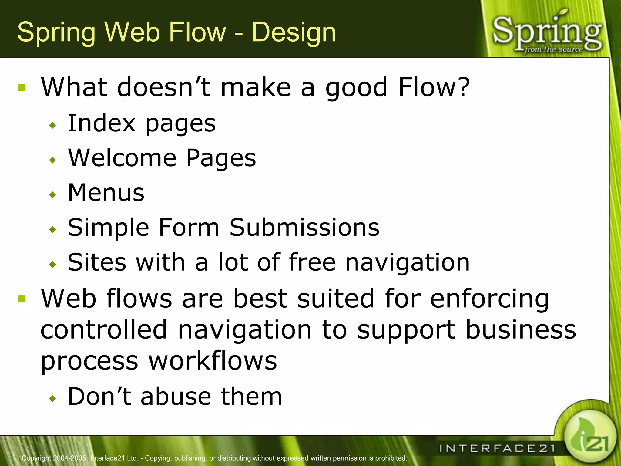 Spring Web Flow - Design
 What doesn‘t make a good Flow?
              Index pages
              Welcome Pages
              Menus
              Simple Form Submissions
              Sites with a lot of free navigation
 Web flows are best suited for enforcing
      controlled navigation to support business
      process workflows
              Don‘t abuse them

Copyright 2004-2005, Interface21 Ltd. - Copying, publishing, or distributing without expressed written permission is prohibited.
 