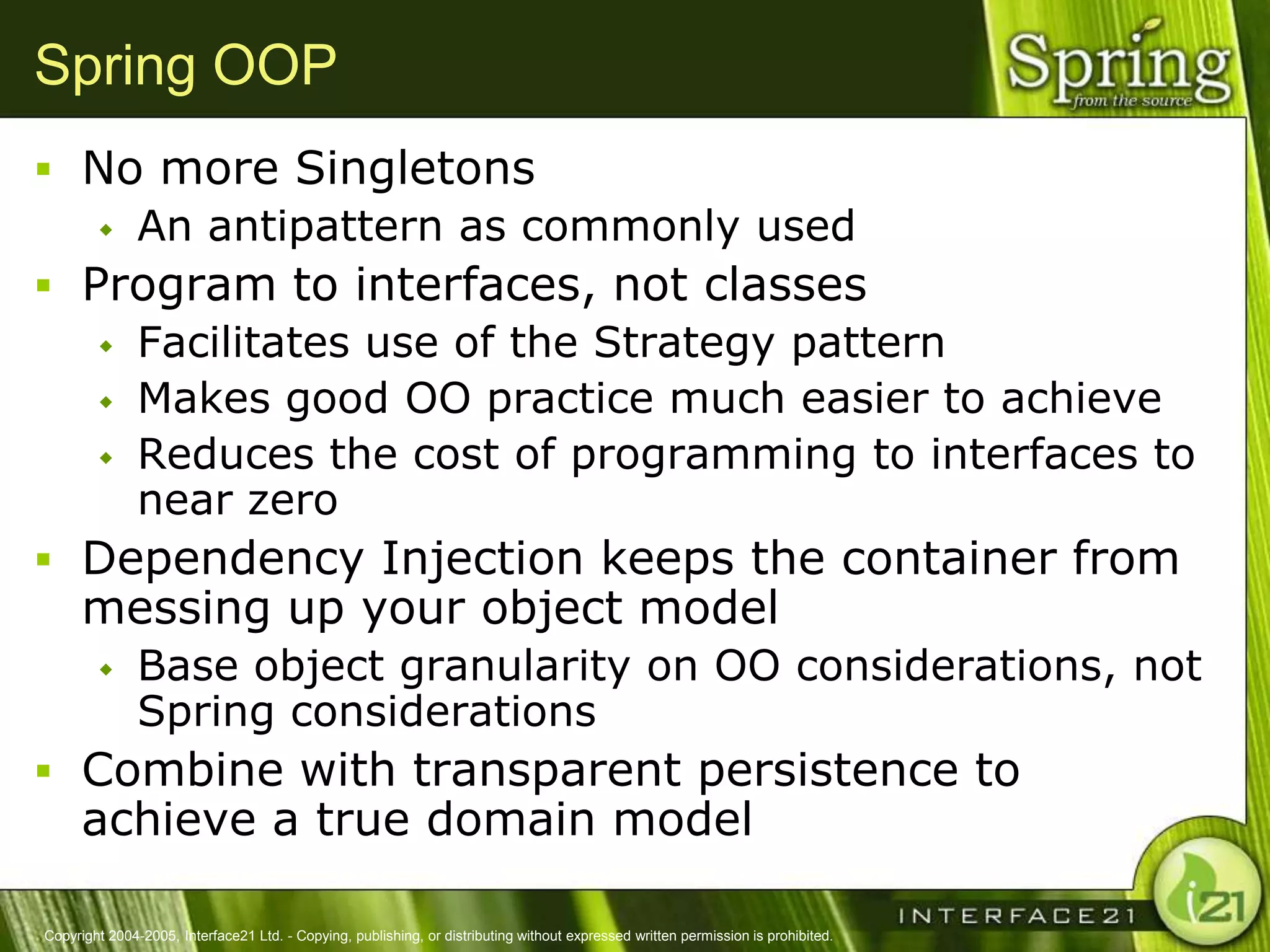 Spring OOP
 No more Singletons
    An antipattern as commonly used

 Program to interfaces, not classes
    Facilitates use of the Strategy pattern
    Makes good OO practice much easier to achieve
    Reduces the cost of programming to interfaces to
     near zero
 Dependency Injection keeps the container from
      messing up your object model
              Base object granularity on OO considerations, not
               Spring considerations
 Combine with transparent persistence to
      achieve a true domain model

Copyright 2004-2005, Interface21 Ltd. - Copying, publishing, or distributing without expressed written permission is prohibited.
 