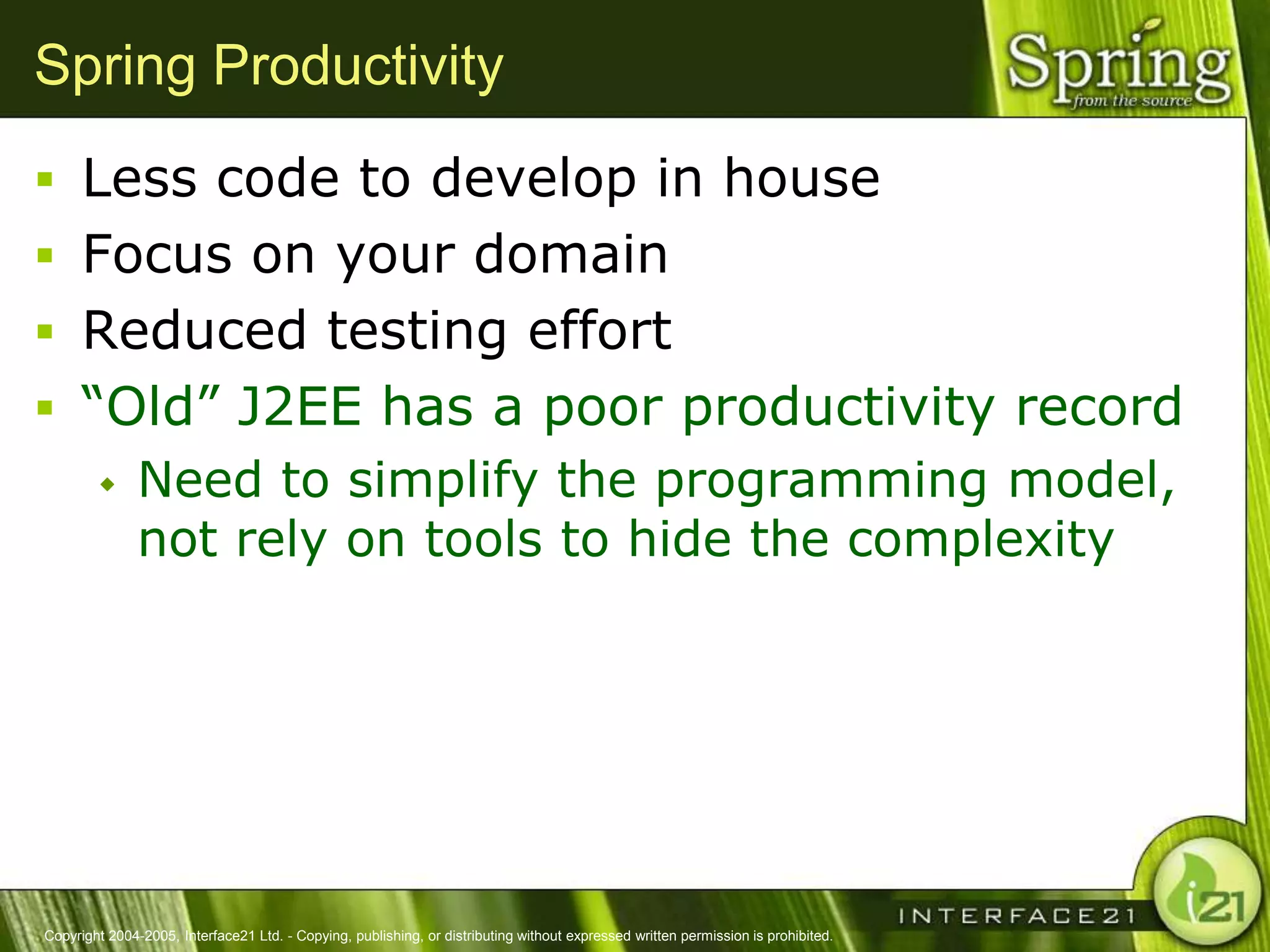 Spring Productivity
 Less code to develop in house
 Focus on your domain
 Reduced testing effort
 ―Old‖ J2EE has a poor productivity record
              Need to simplify the programming model,
               not rely on tools to hide the complexity




Copyright 2004-2005, Interface21 Ltd. - Copying, publishing, or distributing without expressed written permission is prohibited.
 