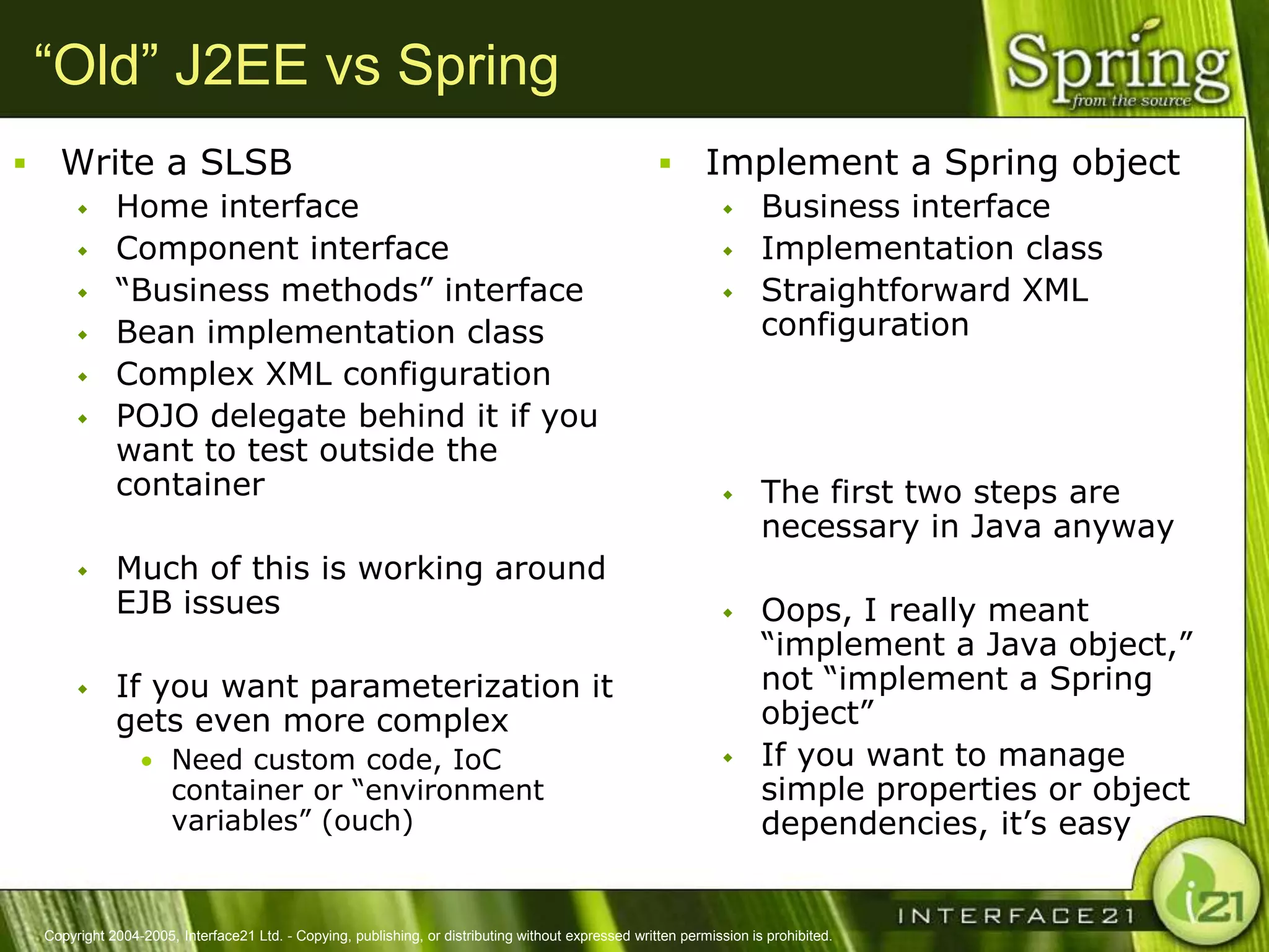 “Old” J2EE vs Spring
     Write a SLSB                                                                                            Implement a Spring object
              Home interface                                                                                          Business interface
              Component interface                                                                                     Implementation class
              ―Business methods‖ interface                                                                            Straightforward XML
              Bean implementation class                                                                                configuration
              Complex XML configuration
              POJO delegate behind it if you
               want to test outside the
               container                                                                                               The first two steps are
                                                                                                                        necessary in Java anyway
              Much of this is working around
               EJB issues                                                                                              Oops, I really meant
                                                                                                                        ―implement a Java object,‖
              If you want parameterization it                                                                          not ―implement a Spring
               gets even more complex                                                                                   object‖
                   • Need custom code, IoC                                                                             If you want to manage
                        container or ―environment                                                                       simple properties or object
                        variables‖ (ouch)                                                                               dependencies, it‘s easy


    Copyright 2004-2005, Interface21 Ltd. - Copying, publishing, or distributing without expressed written permission is prohibited.
 