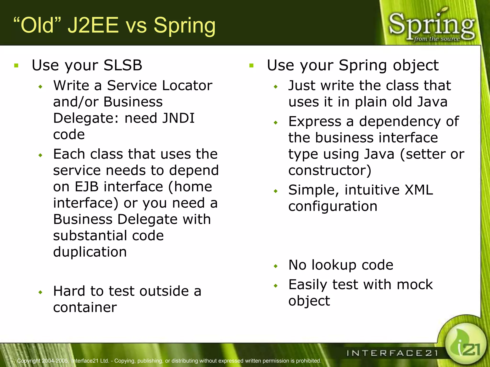 “Old” J2EE vs Spring
 Use your SLSB                                                                                   Use your Spring object
    Write a Service Locator                                                                         Just write the class that
     and/or Business                                                                                  uses it in plain old Java
     Delegate: need JNDI                                                                             Express a dependency of
     code                                                                                             the business interface
    Each class that uses the                                                                         type using Java (setter or
     service needs to depend                                                                          constructor)
     on EJB interface (home                                                                          Simple, intuitive XML
     interface) or you need a                                                                         configuration
     Business Delegate with
     substantial code
     duplication
                                                                                                                No lookup code
              Hard to test outside a                                                                           Easily test with mock
               container                                                                                         object



Copyright 2004-2005, Interface21 Ltd. - Copying, publishing, or distributing without expressed written permission is prohibited.
 