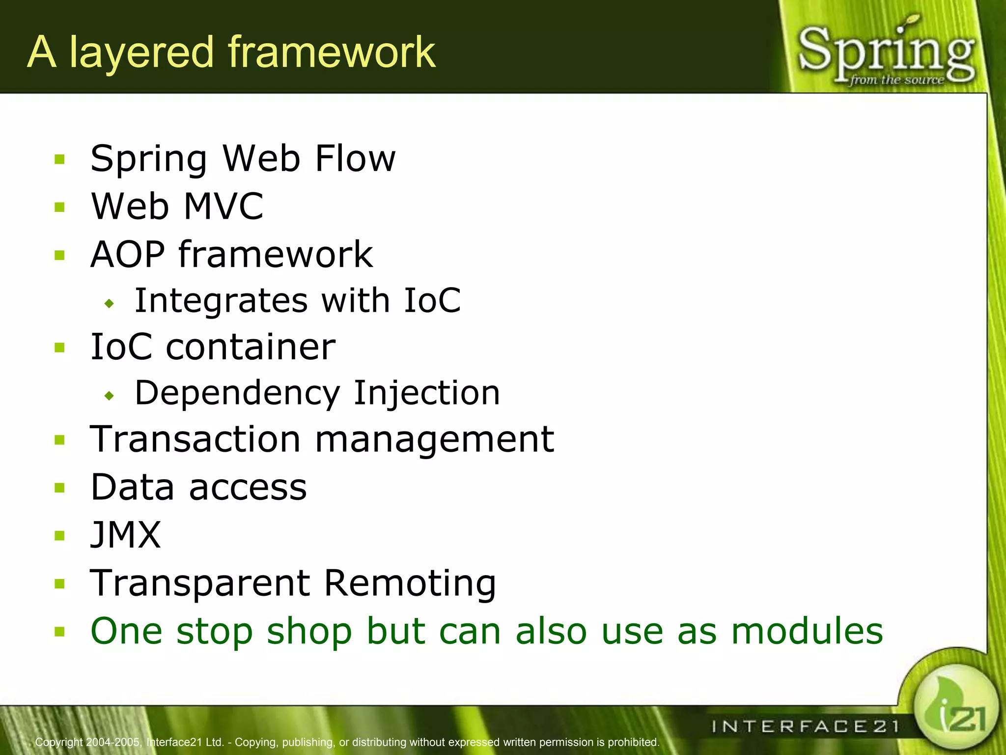 A layered framework

    Spring Web Flow
    Web MVC
    AOP framework
       Integrates with IoC

    IoC container
       Dependency Injection

    Transaction management
    Data access
    JMX
    Transparent Remoting
    One stop shop but can also use as modules


Copyright 2004-2005, Interface21 Ltd. - Copying, publishing, or distributing without expressed written permission is prohibited.
 