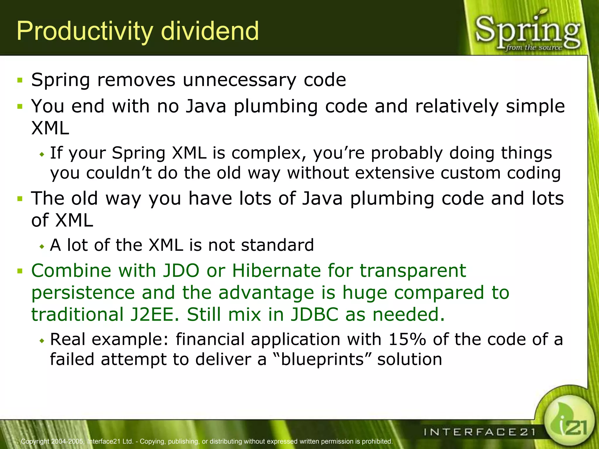 Productivity dividend
 Spring removes unnecessary code
 You end with no Java plumbing code and relatively simple
   XML
         If your Spring XML is complex, you‘re probably doing things
          you couldn‘t do the old way without extensive custom coding
 The old way you have lots of Java plumbing code and lots
   of XML
         A lot of the XML is not standard
 Combine with JDO or Hibernate for transparent
   persistence and the advantage is huge compared to
   traditional J2EE. Still mix in JDBC as needed.
         Real example: financial application with 15% of the code of a
          failed attempt to deliver a ―blueprints‖ solution



Copyright 2004-2005, Interface21 Ltd. - Copying, publishing, or distributing without expressed written permission is prohibited.
 