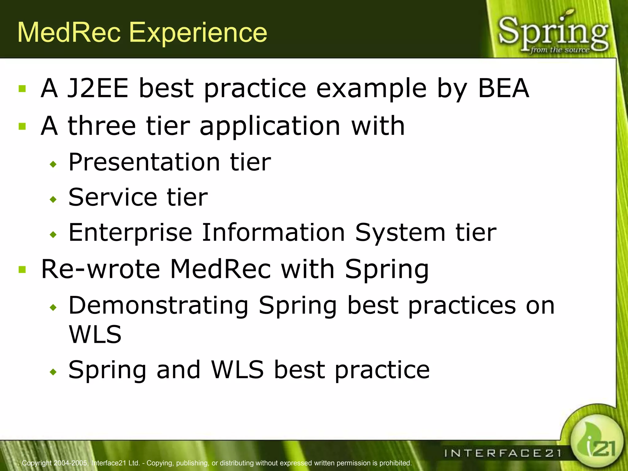MedRec Experience
 A J2EE best practice example by BEA
 A three tier application with
              Presentation tier
              Service tier
              Enterprise Information System tier
 Re-wrote MedRec with Spring
              Demonstrating Spring best practices on
               WLS
              Spring and WLS best practice


Copyright 2004-2005, Interface21 Ltd. - Copying, publishing, or distributing without expressed written permission is prohibited.
 