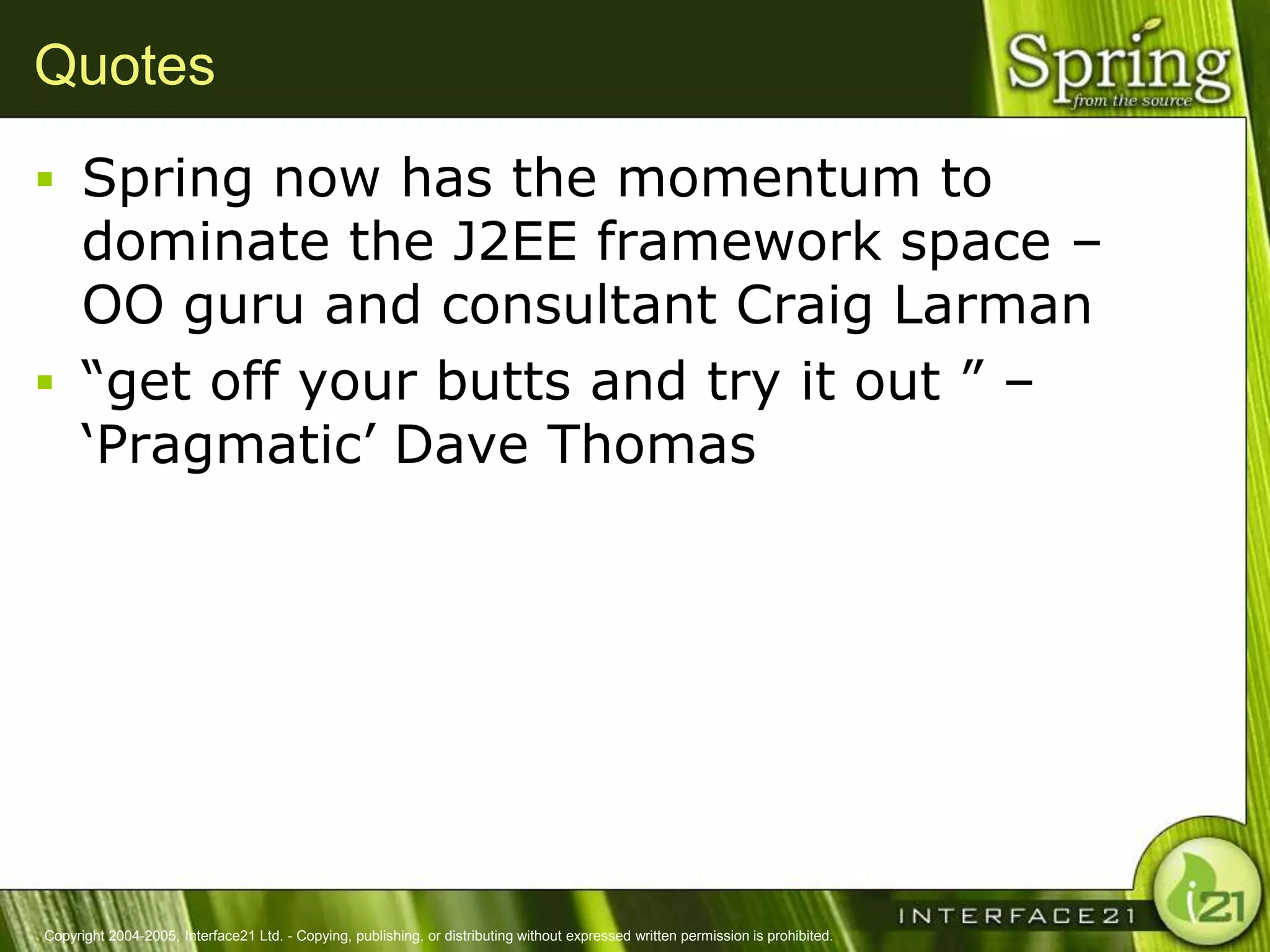 Quotes
 Spring now has the momentum to
  dominate the J2EE framework space –
  OO guru and consultant Craig Larman
 ―get off your butts and try it out ‖ –
  ‗Pragmatic‘ Dave Thomas




Copyright 2004-2005, Interface21 Ltd. - Copying, publishing, or distributing without expressed written permission is prohibited.
 