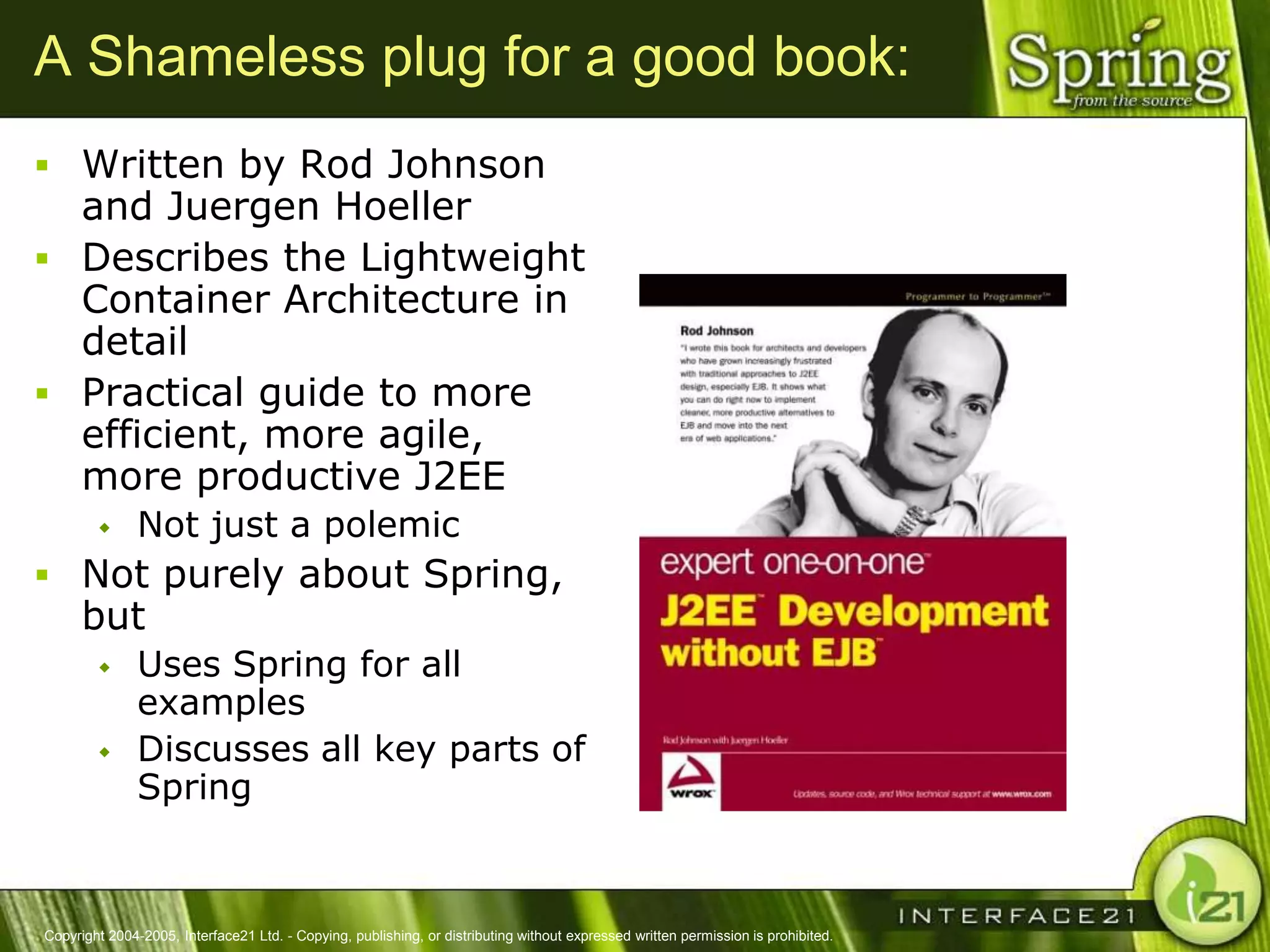 A Shameless plug for a good book:
 Written by Rod Johnson
  and Juergen Hoeller
 Describes the Lightweight
  Container Architecture in
  detail
 Practical guide to more
  efficient, more agile,
  more productive J2EE
              Not just a polemic
 Not purely about Spring,
      but
              Uses Spring for all
               examples
              Discusses all key parts of
               Spring


Copyright 2004-2005, Interface21 Ltd. - Copying, publishing, or distributing without expressed written permission is prohibited.
 