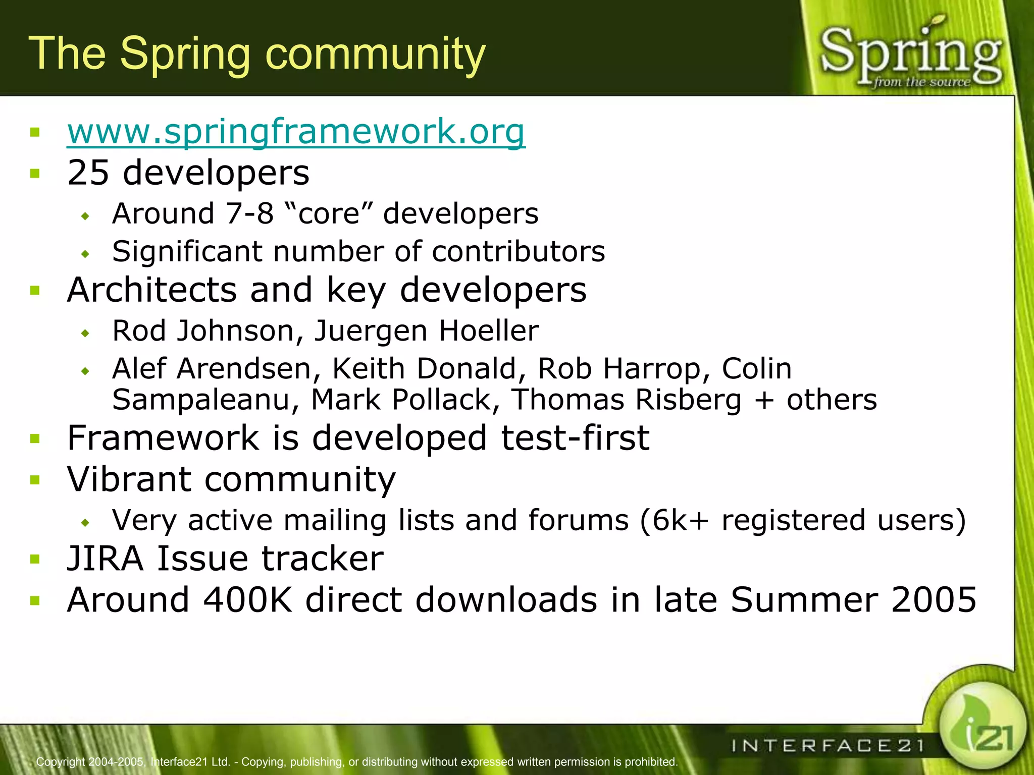 The Spring community
 www.springframework.org
 25 developers
              Around 7-8 ―core‖ developers
              Significant number of contributors
 Architects and key developers
              Rod Johnson, Juergen Hoeller
              Alef Arendsen, Keith Donald, Rob Harrop, Colin
               Sampaleanu, Mark Pollack, Thomas Risberg + others
 Framework is developed test-first
 Vibrant community
              Very active mailing lists and forums (6k+ registered users)
 JIRA Issue tracker
 Around 400K direct downloads in late Summer 2005



Copyright 2004-2005, Interface21 Ltd. - Copying, publishing, or distributing without expressed written permission is prohibited.
 