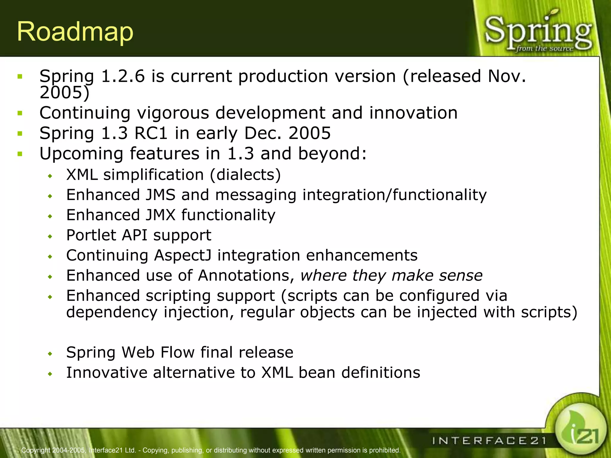 Roadmap
 Spring 1.2.6 is current production version (released Nov.
  2005)
 Continuing vigorous development and innovation
 Spring 1.3 RC1 in early Dec. 2005
 Upcoming features in 1.3 and beyond:
              XML simplification (dialects)
              Enhanced JMS and messaging integration/functionality
              Enhanced JMX functionality
              Portlet API support
              Continuing AspectJ integration enhancements
              Enhanced use of Annotations, where they make sense
              Enhanced scripting support (scripts can be configured via
               dependency injection, regular objects can be injected with scripts)

              Spring Web Flow final release
              Innovative alternative to XML bean definitions



Copyright 2004-2005, Interface21 Ltd. - Copying, publishing, or distributing without expressed written permission is prohibited.
 