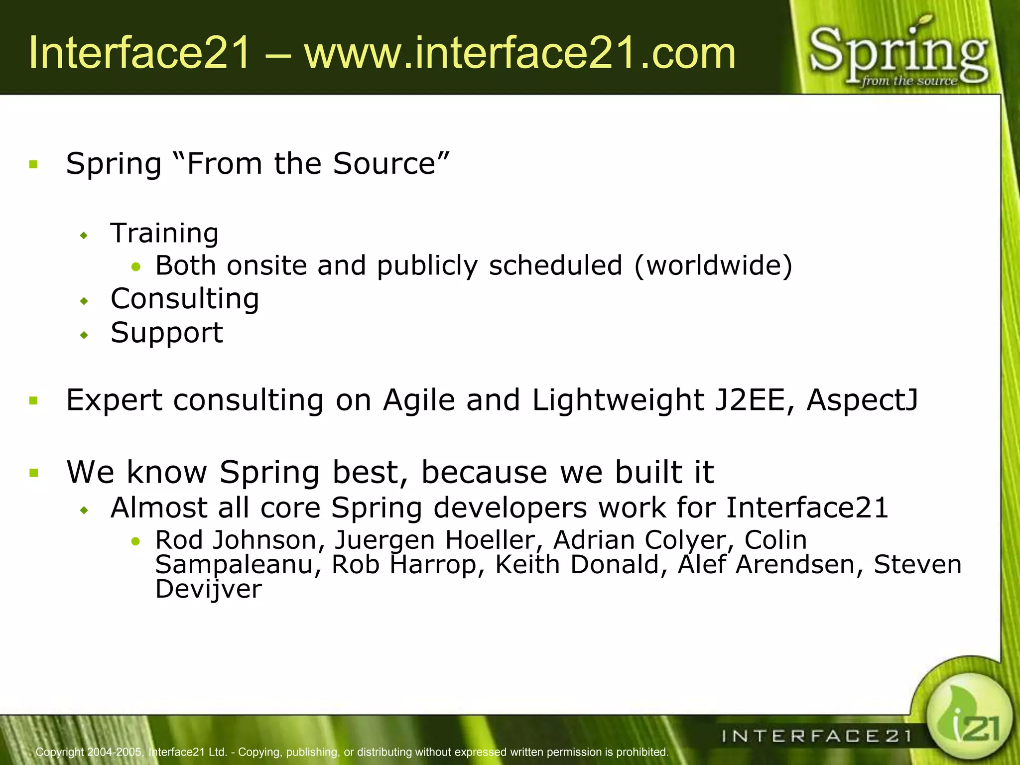 Interface21 – www.interface21.com

 Spring ―From the Source‖

              Training
                • Both onsite and publicly scheduled (worldwide)
              Consulting
              Support

 Expert consulting on Agile and Lightweight J2EE, AspectJ

 We know Spring best, because we built it
   Almost all core Spring developers work for Interface21
                  • Rod Johnson, Juergen Hoeller, Adrian Colyer, Colin
                        Sampaleanu, Rob Harrop, Keith Donald, Alef Arendsen, Steven
                        Devijver




Copyright 2004-2005, Interface21 Ltd. - Copying, publishing, or distributing without expressed written permission is prohibited.
 