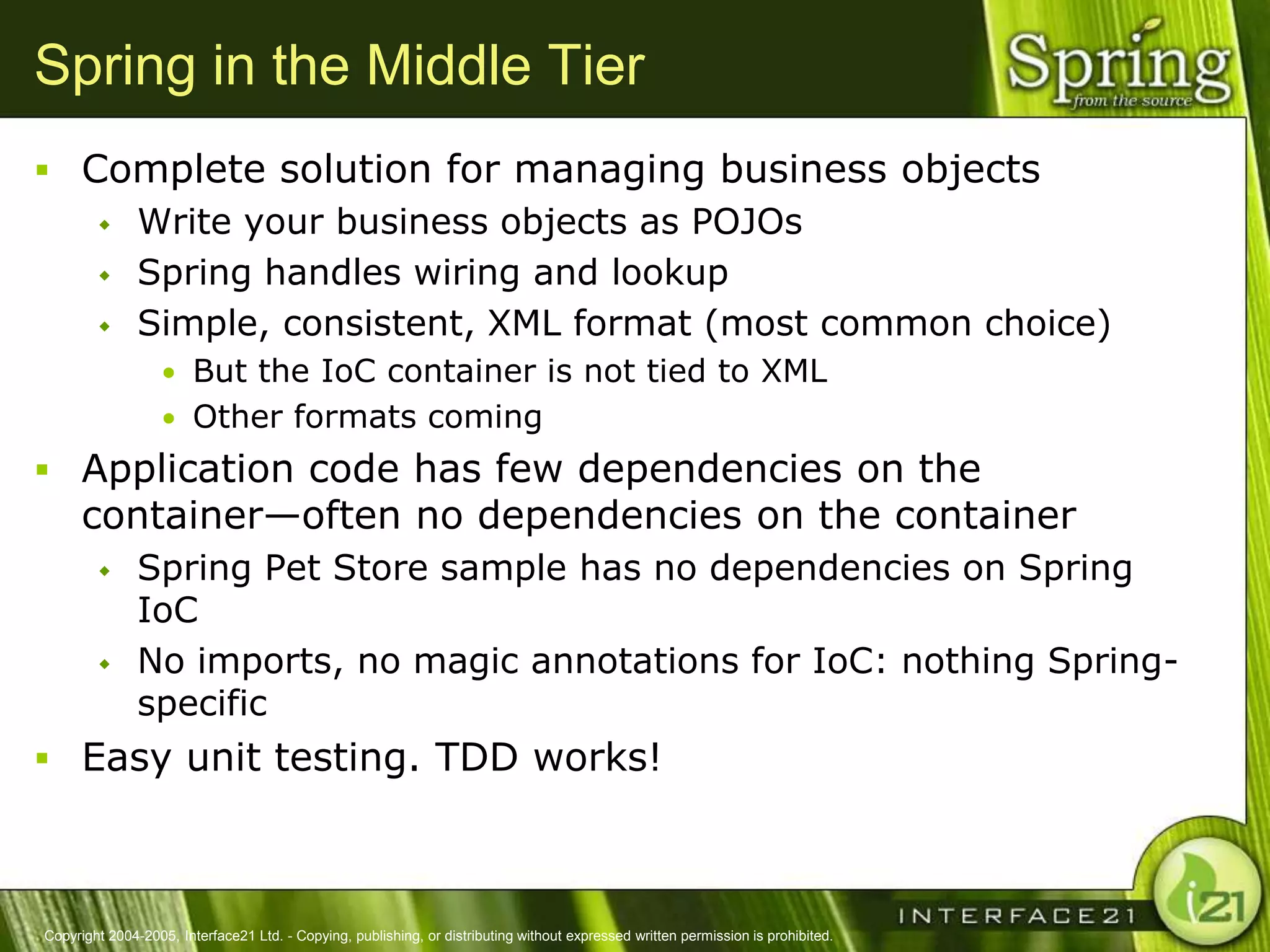Spring in the Middle Tier
 Complete solution for managing business objects
    Write your business objects as POJOs

    Spring handles wiring and lookup

    Simple, consistent, XML format (most common choice)
                  • But the IoC container is not tied to XML
                  • Other formats coming
 Application code has few dependencies on the
      container—often no dependencies on the container
              Spring Pet Store sample has no dependencies on Spring
               IoC
              No imports, no magic annotations for IoC: nothing Spring-
               specific
 Easy unit testing. TDD works!



Copyright 2004-2005, Interface21 Ltd. - Copying, publishing, or distributing without expressed written permission is prohibited.
 