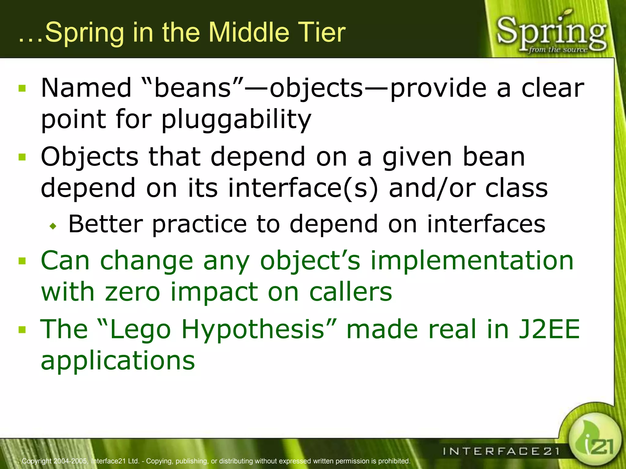 …Spring in the Middle Tier
 Named ―beans‖—objects—provide a clear
  point for pluggability
 Objects that depend on a given bean
  depend on its interface(s) and/or class
              Better practice to depend on interfaces
 Can change any object‘s implementation
  with zero impact on callers
 The ―Lego Hypothesis‖ made real in J2EE
  applications


Copyright 2004-2005, Interface21 Ltd. - Copying, publishing, or distributing without expressed written permission is prohibited.
 