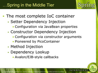 …Spring in the Middle Tier

 The most complete IoC container
              Setter Dependency Injection
                  • Configuration via JavaBean properties
              Constructor Dependency Injection
                  • Configuration via constructor arguments
                  • Pioneered by PicoContainer
              Method Injection
              Dependency Lookup
                  • Avalon/EJB-style callbacks



Copyright 2004-2005, Interface21 Ltd. - Copying, publishing, or distributing without expressed written permission is prohibited.
 