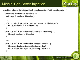 Middle Tier: Setter Injection
 public class PetStoreImpl implements PetStoreFacade {
       private OrderDao orderDao;
       private ItemDao itemDao;
       ...
       public void setOrderDao(OrderDao orderDao) {
         this.orderDao = orderDao;
       }
       public void setItemDao(ItemDao itemDao) {
         this.itemDao = itemDao;
       }
       ...
       public void insertOrder(Order order) {
         this.orderDao.insertOrder(order);
         this.itemDao.updateQuantity(order);
       }
 }

Copyright 2004-2005, Interface21 Ltd. - Copying, publishing, or distributing without expressed written permission is prohibited.
 