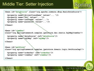Middle Tier: Setter Injection
   <bean id="dataSource" class="org.apache.commons.dbcp.BasicDataSource">
        <property               name="driverClassName" value="... "/>
        <property               name="url" value="..."/>
        <property               name="username" value="...“>
        <property               name="password" value="...“/>
   </bean>

   <bean id="itemDao"
   class="org.springframework.samples.jpetstore.dao.ibatis.SqlMapItemDao">
        <property name="dataSource" ref="dataSource"/>
        <property name="sqlMap" ref="sqlMap"/>
   </bean>

   <bean id="petStore“
   class="org.springframework.samples.jpetstore.domain.logic.PetStoreImpl">
        <property name="orderDao" ref="orderDao"/>
        <property name="itemDao" ref="itemDao"/>
   </bean>




Copyright 2004-2005, Interface21 Ltd. - Copying, publishing, or distributing without expressed written permission is prohibited.
 