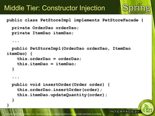 Middle Tier: Constructor Injection
 public class PetStoreImpl implements PetStoreFacade {
        private OrderDao orderDao;
        private ItemDao itemDao;
        ...
   public PetStoreImpl(OrderDao orderDao, ItemDao
 itemDao) {
     this.orderDao = orderDao;
     this.itemDao = itemDao;
   }
        ...
        public void insertOrder(Order order) {
          this.orderDao.insertOrder(order);
          this.itemDao.updateQuantity(order);
        }
 }
Copyright 2004-2005, Interface21 Ltd. - Copying, publishing, or distributing without expressed written permission is prohibited.
 