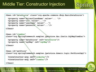 Middle Tier: Constructor Injection

     <bean id="dataSource" class="org.apache.commons.dbcp.BasicDataSource">
         <property               name="driverClassName" value="... "/>
         <property               name="url" value="..."/>
         <property               name="username" value="...“>
         <property               name="password" value="...“/>
     </bean>

     <bean id="itemDao"
     class="org.springframework.samples.jpetstore.dao.ibatis.SqlMapItemDao">
         <property name="dataSource" ref="dataSource"/>
         <property name="sqlMap" ref="sqlMap"/>
     </bean>

     <bean id="petStore“
     class="org.springframework.samples.jpetstore.domain.logic.PetStoreImpl">

         <constructor-arg ref="orderDao"/>
         <constructor-arg ref="itemDao"/>
     </bean>



Copyright 2004-2005, Interface21 Ltd. - Copying, publishing, or distributing without expressed written permission is prohibited.
 