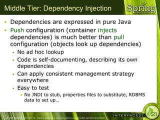 Middle Tier: Dependency Injection
 Dependencies are expressed in pure Java
 Push configuration (container injects
      dependencies) is much better than pull
      configuration (objects look up dependencies)
              No ad hoc lookup
              Code is self-documenting, describing its own
               dependencies
              Can apply consistent management strategy
               everywhere
              Easy to test
                  • No JNDI to stub, properties files to substitute, RDBMS
                        data to set up…


Copyright 2004-2005, Interface21 Ltd. - Copying, publishing, or distributing without expressed written permission is prohibited.
 