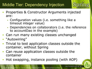 Middle Tier: Dependency Injection
 Properties & Constructor Arguments injected
      are:
              Configuration values (i.e. something like a
               timeout integer value)
              Dependencies on collaborators (i.e. the reference
               to accountDao in the example)
 Can run many existing classes unchanged
 ―Autowiring‖
 Trivial to test application classes outside the
  container, without Spring
 Can reuse application classes outside the
  container
 Hot swapping, instance pooling (with AOP)

Copyright 2004-2005, Interface21 Ltd. - Copying, publishing, or distributing without expressed written permission is prohibited.
 