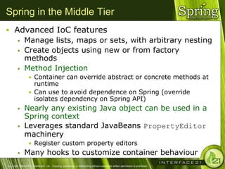 Spring in the Middle Tier
 Advanced IoC features
    Manage lists, maps or sets, with arbitrary nesting
    Create objects using new or from factory
     methods
    Method Injection
                  • Container can override abstract or concrete methods at
                    runtime
                  • Can use to avoid dependence on Spring (override
                    isolates dependency on Spring API)
              Nearly any existing Java object can be used in a
               Spring context
              Leverages standard JavaBeans PropertyEditor
               machinery
                  • Register custom property editors
              Many hooks to customize container behaviour
Copyright 2004-2005, Interface21 Ltd. - Copying, publishing, or distributing without expressed written permission is prohibited.
 