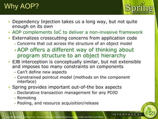 Why AOP?

    Dependency Injection takes us a long way, but not quite
     enough on its own
    AOP complements IoC to deliver a non-invasive framework
    Externalizes crosscutting concerns from application code
              Concerns that cut across the structure of an object model
            AOP   offers a different way of thinking about
               program structure to an object hierarchy
    EJB interception is conceptually similar, but not extensible
        and imposes too many constraints on components
              Can‘t define new aspects
              Constrained pointcut model (methods on the component
               interface)
    Spring provides important out-of-the box aspects
       Declarative transaction management for any POJO
       Remoting
       Pooling, and resource acquisition/release



Copyright 2004-2005, Interface21 Ltd. - Copying, publishing, or distributing without expressed written permission is prohibited.
 