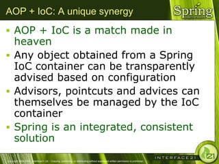 AOP + IoC: A unique synergy
 AOP + IoC is a match made in
  heaven
 Any object obtained from a Spring
  IoC container can be transparently
  advised based on configuration
 Advisors, pointcuts and advices can
  themselves be managed by the IoC
  container
 Spring is an integrated, consistent
  solution
Copyright 2004-2005, Interface21 Ltd. - Copying, publishing, or distributing without expressed written permission is prohibited.
 