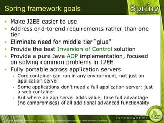 Spring framework goals
 Make J2EE easier to use
 Address end-to-end requirements rather than one
      tier
     Eliminate need for middle tier ―glue‖
     Provide the best Inversion of Control solution
     Provide a pure Java AOP implementation, focused
      on solving common problems in J2EE
     Fully portable across application servers
              Core container can run in any environment, not just an
               application server
              Some applications don‘t need a full application server: just
               a web container
              But where an app server adds value, take full advantage
               (no compromises) of all additional advanced functionality


Copyright 2004-2005, Interface21 Ltd. - Copying, publishing, or distributing without expressed written permission is prohibited.
 