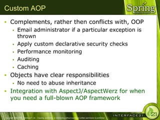 Custom AOP
 Complements, rather then conflicts with, OOP
   Email administrator if a particular exception is
    thrown
   Apply custom declarative security checks

   Performance monitoring

   Auditing

   Caching

 Objects have clear responsibilities
   No need to abuse inheritance

 Integration with AspectJ/AspectWerz for when
      you need a full-blown AOP framework


Copyright 2004-2005, Interface21 Ltd. - Copying, publishing, or distributing without expressed written permission is prohibited.
 