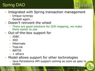 Spring DAO
    Integrated with Spring transaction management
                  Unique synergy
                  Gestalt again…
    Doesn‘t reinvent the wheel
                  There are good solutions for O/R mapping, we make
                   them easier to use
    Out-of-the-box support for
                  JDBC
                  JDO
                  Hibernate
                  TopLink
                  iBATIS
                  + others
    Model allows support for other technologies
                  Java Persistence API support coming as soon as spec is
                   stable
Copyright 2004-2005, Interface21 Ltd. - Copying, publishing, or distributing without expressed written permission is prohibited.
 