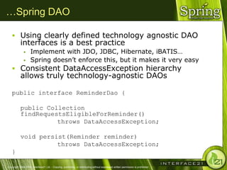 …Spring DAO

    Using clearly defined technology agnostic DAO
           interfaces is a best practice
                   Implement with JDO, JDBC, Hibernate, iBATIS…
                   Spring doesn‘t enforce this, but it makes it very easy
    Consistent DataAccessException hierarchy
           allows truly technology-agnostic DAOs

   public interface ReminderDao {

           public Collection
           findRequestsEligibleForReminder()
                     throws DataAccessException;

           void persist(Reminder reminder)
                     throws DataAccessException;
   }

Copyright 2004-2005, Interface21 Ltd. - Copying, publishing, or distributing without expressed written permission is prohibited.
 