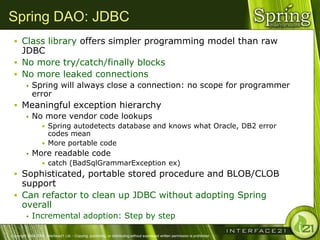 Spring DAO: JDBC
  Class library offers simpler programming model than raw
   JDBC
  No more try/catch/finally blocks
  No more leaked connections
            Spring will always close a connection: no scope for programmer
             error
  Meaningful exception hierarchy
     No more vendor code lookups
                   • Spring autodetects database and knows what Oracle, DB2 error
                     codes mean
                   • More portable code
            More readable code
                   • catch (BadSqlGrammarException ex)
  Sophisticated, portable stored procedure and BLOB/CLOB
   support
  Can refactor to clean up JDBC without adopting Spring
   overall
            Incremental adoption: Step by step

Copyright 2004-2005, Interface21 Ltd. - Copying, publishing, or distributing without expressed written permission is prohibited.
 
