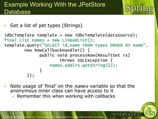 Example Working With the JPetStore
Database

 Get a list of pet types (Strings)

JdbcTemplate template = new JdbcTemplate(dataSource);
final List names = new LinkedList();
template.query("SELECT id,name FROM types ORDER BY name",
        new RowCallbackHandler() {
              public void processRow(ResultSet rs)
                      throws SQLException {
                  names.add(rs.getString(1));
              }
         });

 Note usage of ‗final‘ on the names variable so that the
      anonymous inner class can have access to it
        Remember this when working with callbacks




Copyright 2004-2005, Interface21 Ltd. - Copying, publishing, or distributing without expressed written permission is prohibited.
 
