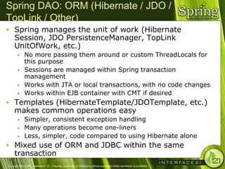 Spring DAO: ORM (Hibernate / JDO /
TopLink / Other)
 Spring manages the unit of work (Hibernate
      Session, JDO PersistenceManager, TopLink
      UnitOfWork, etc.)
              No more passing them around or custom ThreadLocals for
               this purpose
              Sessions are managed within Spring transaction
               management
              Works with JTA or local transactions, with no code changes
              Works within EJB container with CMT if desired
 Templates (HibernateTemplate/JDOTemplate, etc.)
      makes common operations easy
              Simpler, consistent exception handling
              Many operations become one-liners
              Less, simpler, code compared to using Hibernate alone
 Mixed use of ORM and JDBC within the same
      transaction
Copyright 2004-2005, Interface21 Ltd. - Copying, publishing, or distributing without expressed written permission is prohibited.
 
