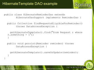 HibernateTemplate DAO example

 public class HibernateReminderDao extends
         HibernateDaoSupport implements ReminderDao {

        public Collection findRequestsEligibleForReminder()
              throws DataAccessException {

           getHibernateTemplate().find("from Request r where
         r.something = 1");
         }

        public void persist(Reminder reminder) throws
              DataAccessException {

              getHibernateTemplate().saveOrUpdate(reminder);
         }
 }



Copyright 2004-2005, Interface21 Ltd. - Copying, publishing, or distributing without expressed written permission is prohibited.
 