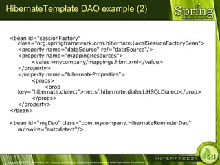 HibernateTemplate DAO example (2)


 <bean id="sessionFactory"
    class="org.springframework.orm.hibernate.LocalSessionFactoryBean">
    <property name="dataSource― ref="dataSource"/>
    <property name="mappingResources">
         <value>mycompany/mappings.hbm.xml</value>
    </property>
    <property name="hibernateProperties">
         <props>
              <prop
    key="hibernate.dialect">net.sf.hibernate.dialect.HSQLDialect</prop>
         </props>
    </property>
 </bean>

 <bean id=―myDao" class=―com.mycompany.HibernateReminderDao"
   autowire=―autodetect―/>




Copyright 2004-2005, Interface21 Ltd. - Copying, publishing, or distributing without expressed written permission is prohibited.
 