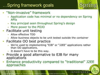 …Spring framework goals
 ―Non-invasive‖ framework
              Application code has minimal or no dependency on Spring
               APIs
              Key principal seen throughout Spring‘s design
              More power to the POJO
 Facilitate unit testing
              Allow effective TDD
              Allow business objects to be unit tested outside the container
 Facilitate OO best practice
              We‘re used to implementing ―EJB‖ or ―J2EE‖ applications rather
               than OO applications.
              It doesn‘t have to be this way.
 Provide a good alternative to EJB for many
  applications
 Enhance productivity compared to ―traditional‖ J2EE
  approaches

Copyright 2004-2005, Interface21 Ltd. - Copying, publishing, or distributing without expressed written permission is prohibited.
 