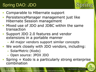 Spring DAO: JDO
 Comparable to Hibernate support
 PersistenceManager management just like
  Hibernate Session management
 Mixed use of JDO and JDBC within the same
  transaction
 Support JDO 2.0 features and vendor
  extensions in a portable manner
              All major vendors support similar concepts
 We work closely with JDO vendors, including:
    SolarMetric (Kodo)
    Open source: JPOX JDO

 Spring + Kodo is a particularly strong enterprise
      combination
Copyright 2004-2005, Interface21 Ltd. - Copying, publishing, or distributing without expressed written permission is prohibited.
 