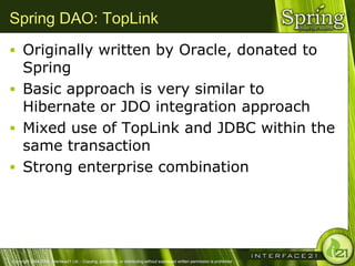 Spring DAO: TopLink
 Originally written by Oracle, donated to
  Spring
 Basic approach is very similar to
  Hibernate or JDO integration approach
 Mixed use of TopLink and JDBC within the
  same transaction
 Strong enterprise combination




Copyright 2004-2005, Interface21 Ltd. - Copying, publishing, or distributing without expressed written permission is prohibited.
 