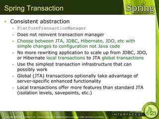 Spring Transaction
 Consistent abstraction
              PlatformTransactionManager
              Does not reinvent transaction manager
              Choose between JTA, JDBC, Hibernate, JDO, etc with
               simple changes to configuration not Java code
              No more rewriting application to scale up from JDBC, JDO,
               or Hibernate local transactions to JTA global transactions
              Use the simplest transaction infrastructure that can
               possibly work
              Global (JTA) transactions optionally take advantage of
               server-specific enhanced functionality
              Local transactions offer more features than standard JTA
               (isolation levels, savepoints, etc.)




Copyright 2004-2005, Interface21 Ltd. - Copying, publishing, or distributing without expressed written permission is prohibited.
 
