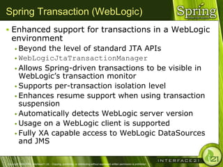 Spring Transaction (WebLogic)
 Enhanced support for transactions in a WebLogic
   environment
       Beyond  the level of standard JTA APIs
       WebLogicJtaTransactionManager
       Allows Spring-driven transactions to be visible in
        WebLogic‘s transaction monitor
       Supports per-transaction isolation level
       Enhances resume support when using transaction
        suspension
       Automatically detects WebLogic server version
       Usage on a WebLogic client is supported
       Fully XA capable access to WebLogic DataSources
        and JMS

Copyright 2004-2005, Interface21 Ltd. - Copying, publishing, or distributing without expressed written permission is prohibited.
 